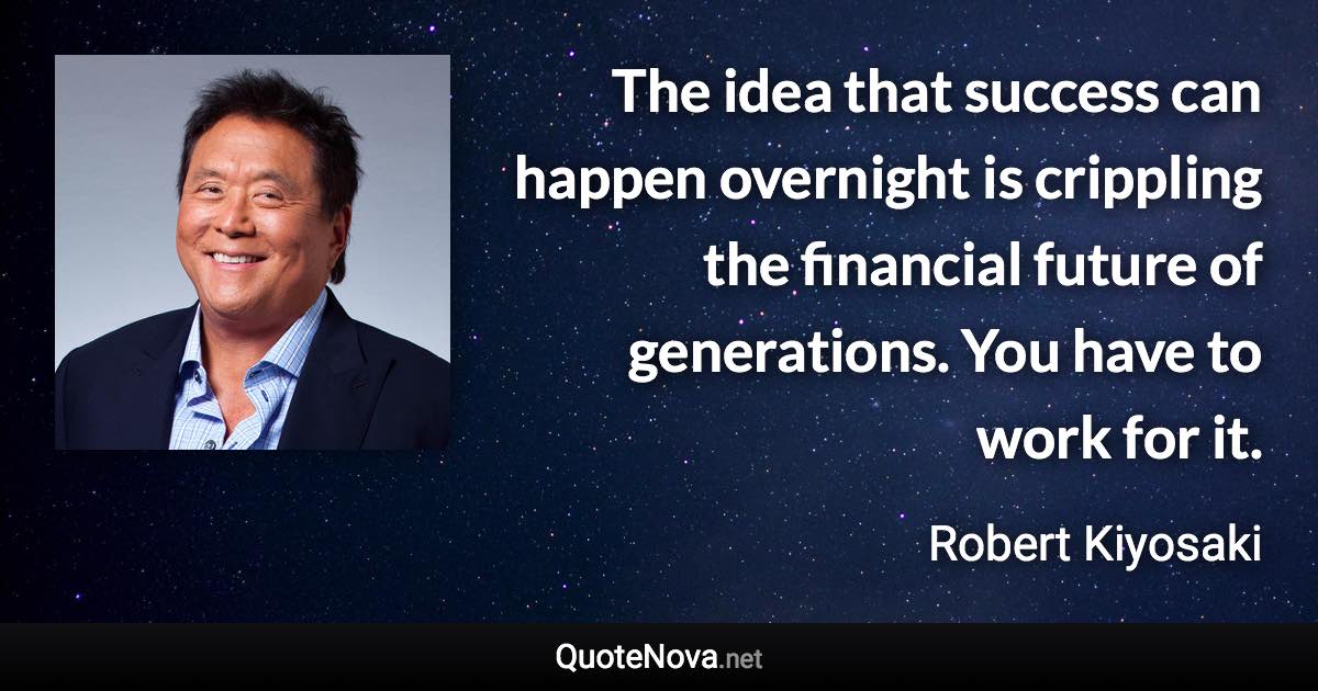 The idea that success can happen overnight is crippling the financial future of generations. You have to work for it. - Robert Kiyosaki quote