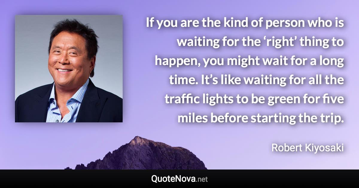 If you are the kind of person who is waiting for the ‘right’ thing to happen, you might wait for a long time. It’s like waiting for all the traffic lights to be green for five miles before starting the trip. - Robert Kiyosaki quote