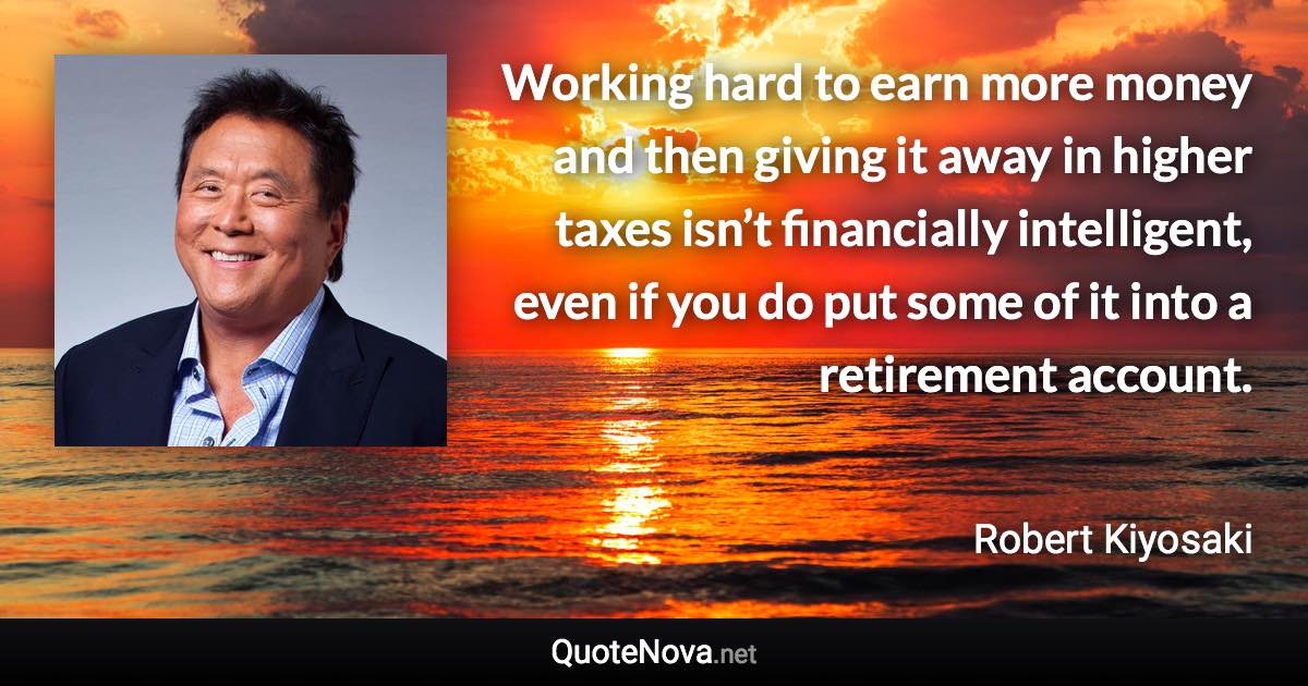 Working hard to earn more money and then giving it away in higher taxes isn’t financially intelligent, even if you do put some of it into a retirement account. - Robert Kiyosaki quote