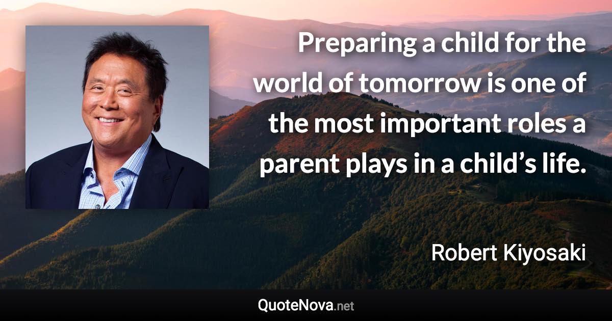 Preparing a child for the world of tomorrow is one of the most important roles a parent plays in a child’s life. - Robert Kiyosaki quote