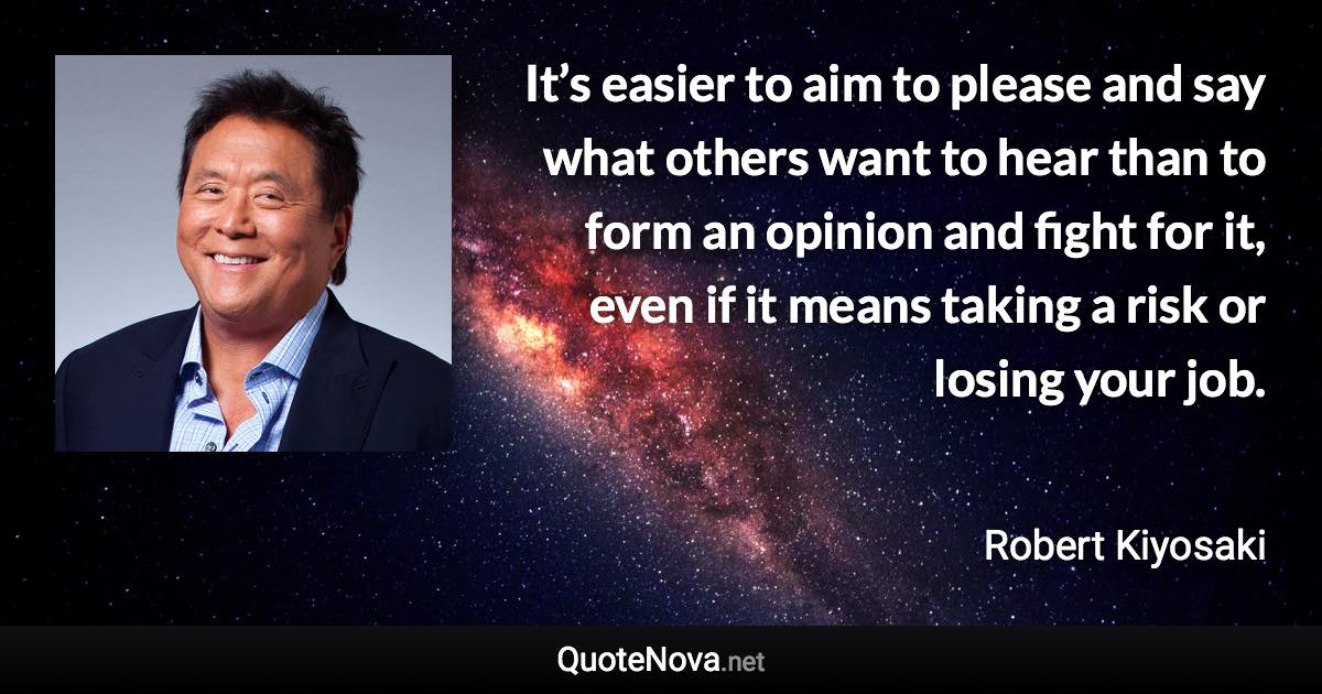 It’s easier to aim to please and say what others want to hear than to form an opinion and fight for it, even if it means taking a risk or losing your job. - Robert Kiyosaki quote