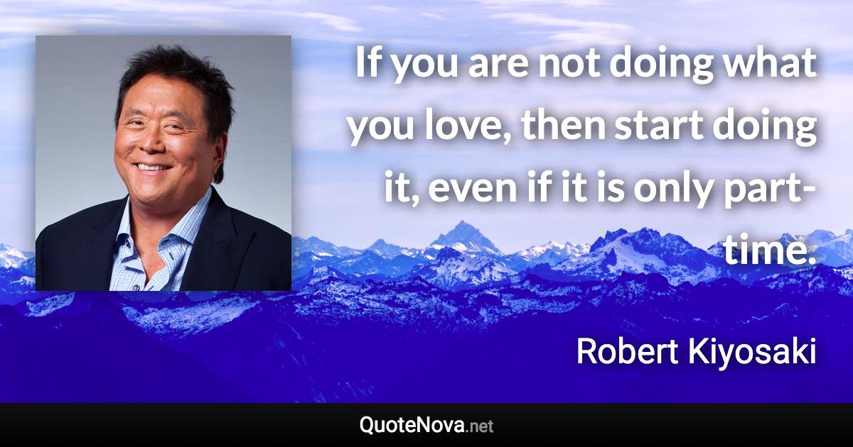 If you are not doing what you love, then start doing it, even if it is only part-time. - Robert Kiyosaki quote