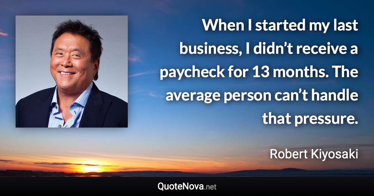 When I started my last business, I didn’t receive a paycheck for 13 months. The average person can’t handle that pressure. - Robert Kiyosaki quote