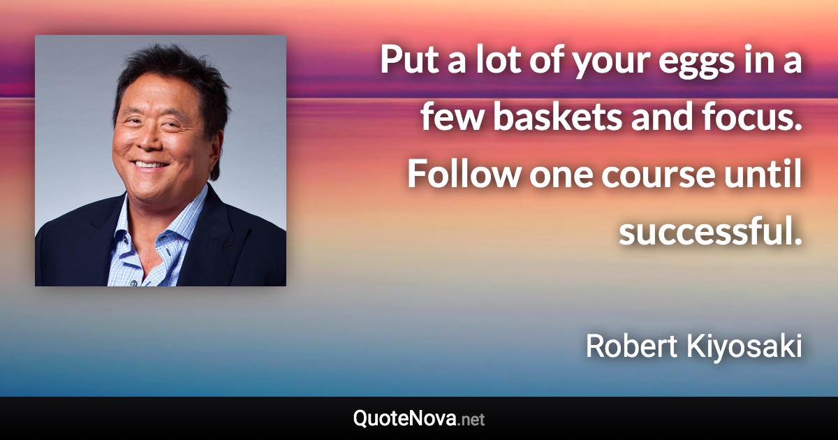 Put a lot of your eggs in a few baskets and focus. Follow one course until successful. - Robert Kiyosaki quote