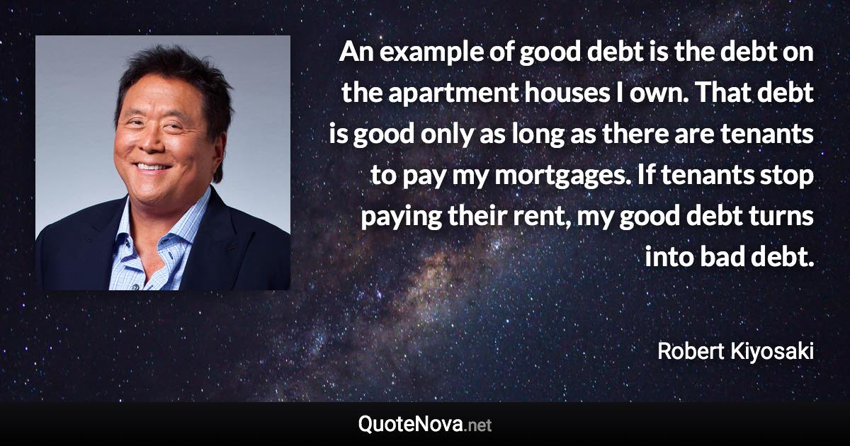 An example of good debt is the debt on the apartment houses I own. That debt is good only as long as there are tenants to pay my mortgages. If tenants stop paying their rent, my good debt turns into bad debt. - Robert Kiyosaki quote