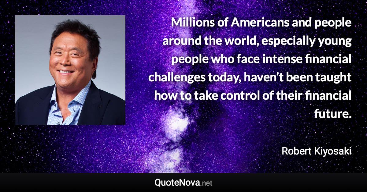 Millions of Americans and people around the world, especially young people who face intense financial challenges today, haven’t been taught how to take control of their financial future. - Robert Kiyosaki quote