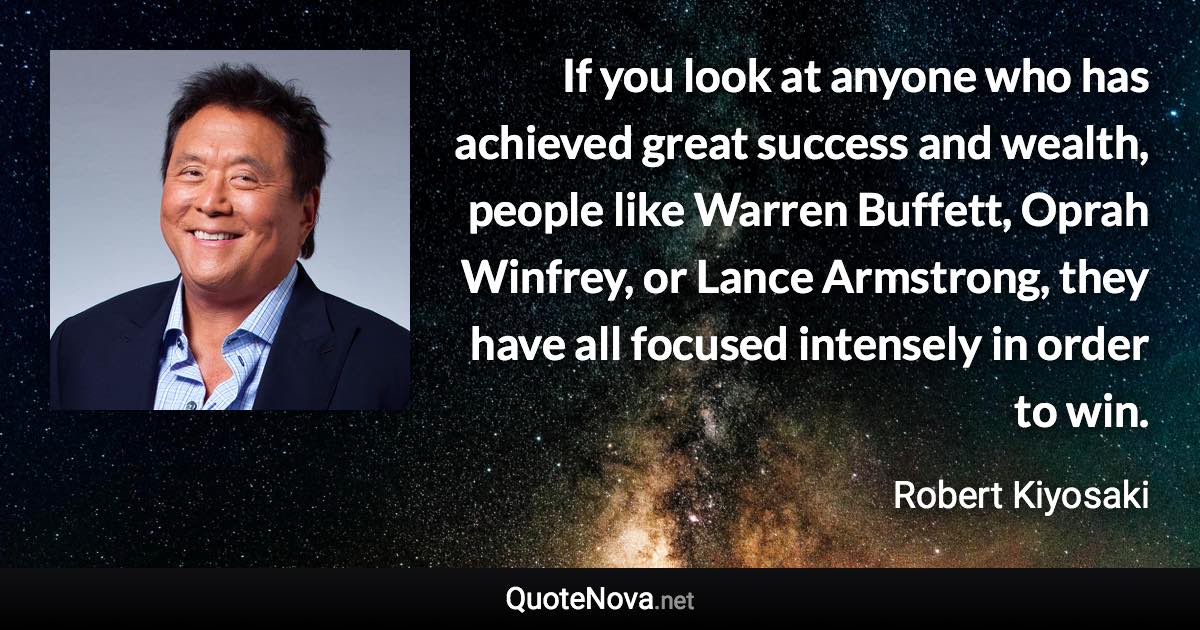 If you look at anyone who has achieved great success and wealth, people like Warren Buffett, Oprah Winfrey, or Lance Armstrong, they have all focused intensely in order to win. - Robert Kiyosaki quote