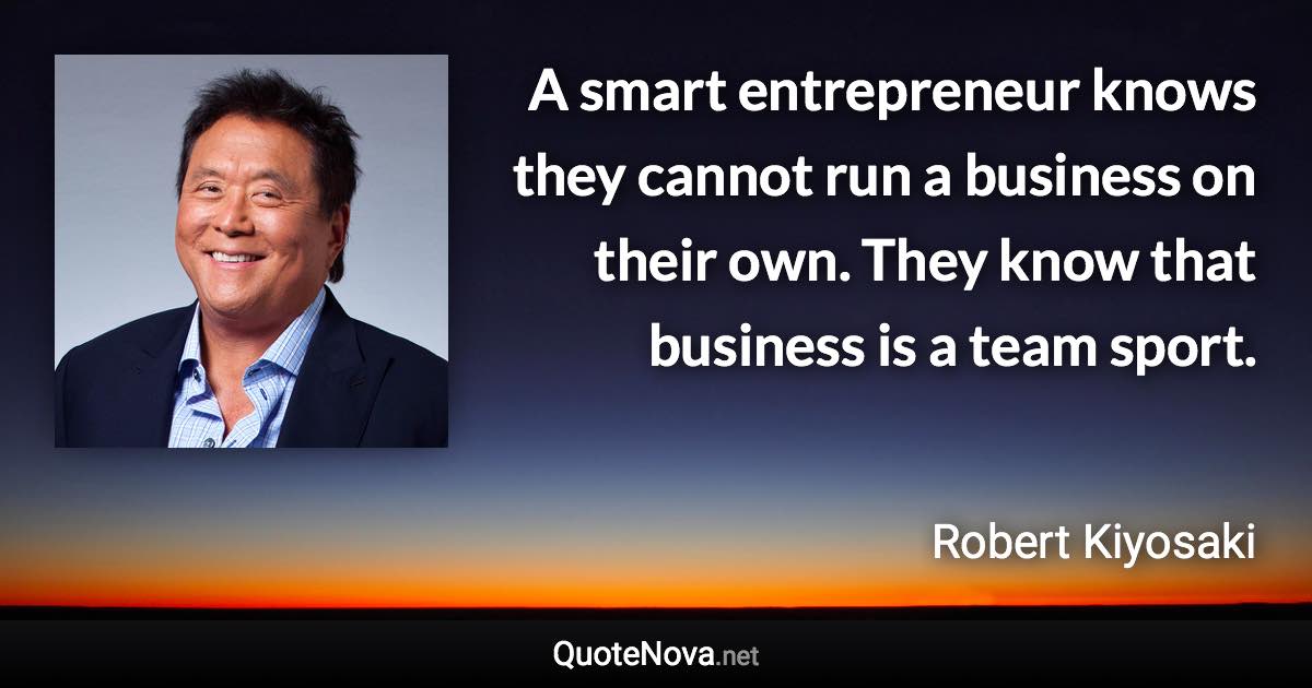 A smart entrepreneur knows they cannot run a business on their own. They know that business is a team sport. - Robert Kiyosaki quote