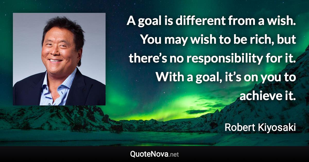 A goal is different from a wish. You may wish to be rich, but there’s no responsibility for it. With a goal, it’s on you to achieve it. - Robert Kiyosaki quote