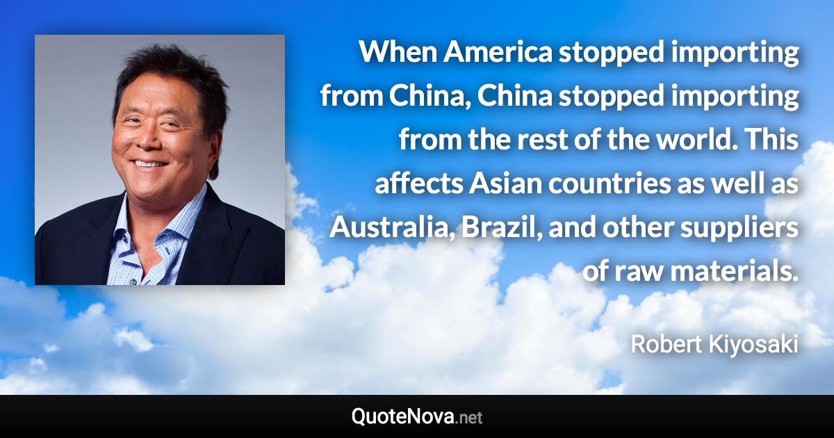 When America stopped importing from China, China stopped importing from the rest of the world. This affects Asian countries as well as Australia, Brazil, and other suppliers of raw materials. - Robert Kiyosaki quote