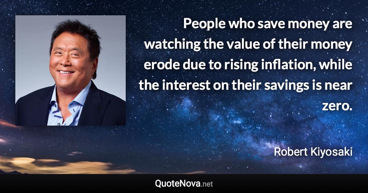 People who save money are watching the value of their money erode due to rising inflation, while the interest on their savings is near zero. - Robert Kiyosaki quote
