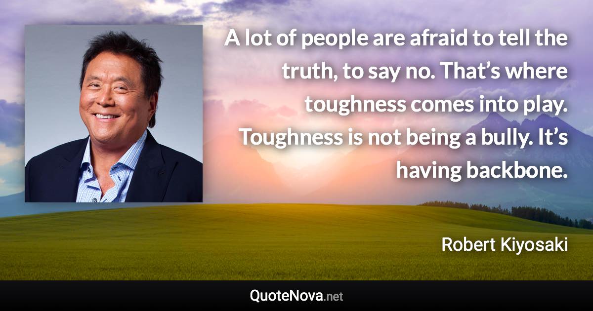 A lot of people are afraid to tell the truth, to say no. That’s where toughness comes into play. Toughness is not being a bully. It’s having backbone. - Robert Kiyosaki quote