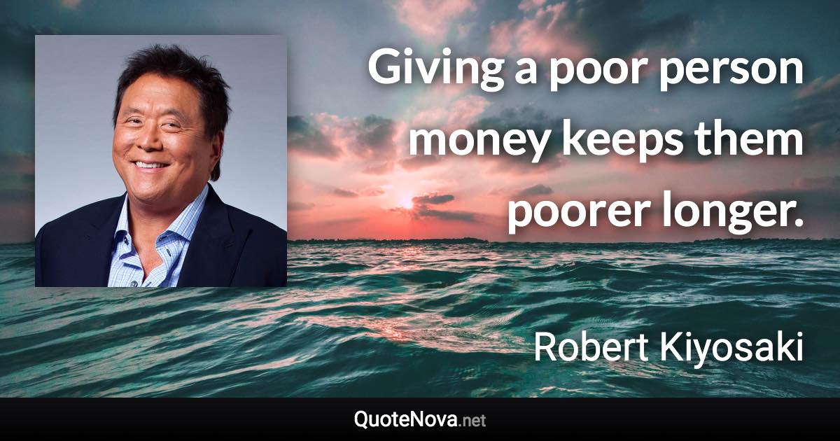 Giving a poor person money keeps them poorer longer. - Robert Kiyosaki quote