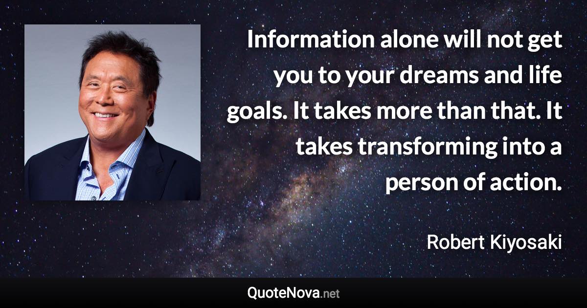 Information alone will not get you to your dreams and life goals. It takes more than that. It takes transforming into a person of action. - Robert Kiyosaki quote