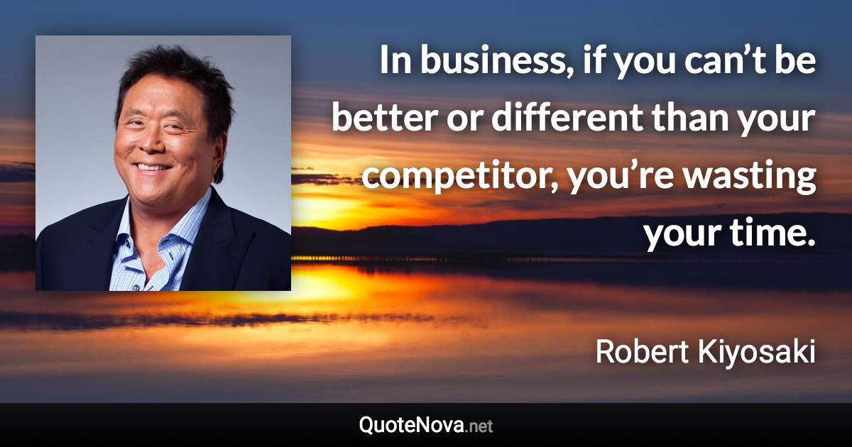 In business, if you can’t be better or different than your competitor, you’re wasting your time. - Robert Kiyosaki quote