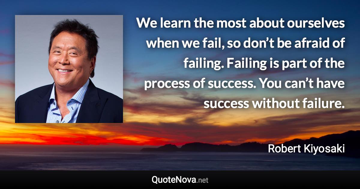 We learn the most about ourselves when we fail, so don’t be afraid of failing. Failing is part of the process of success. You can’t have success without failure. - Robert Kiyosaki quote