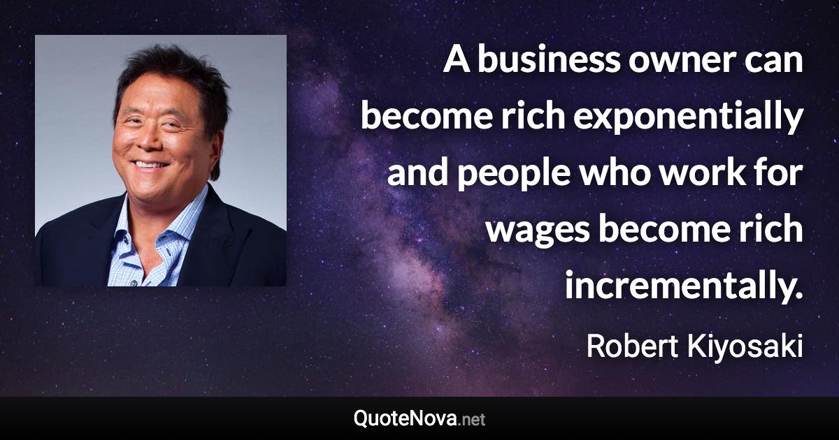 A business owner can become rich exponentially and people who work for wages become rich incrementally. - Robert Kiyosaki quote