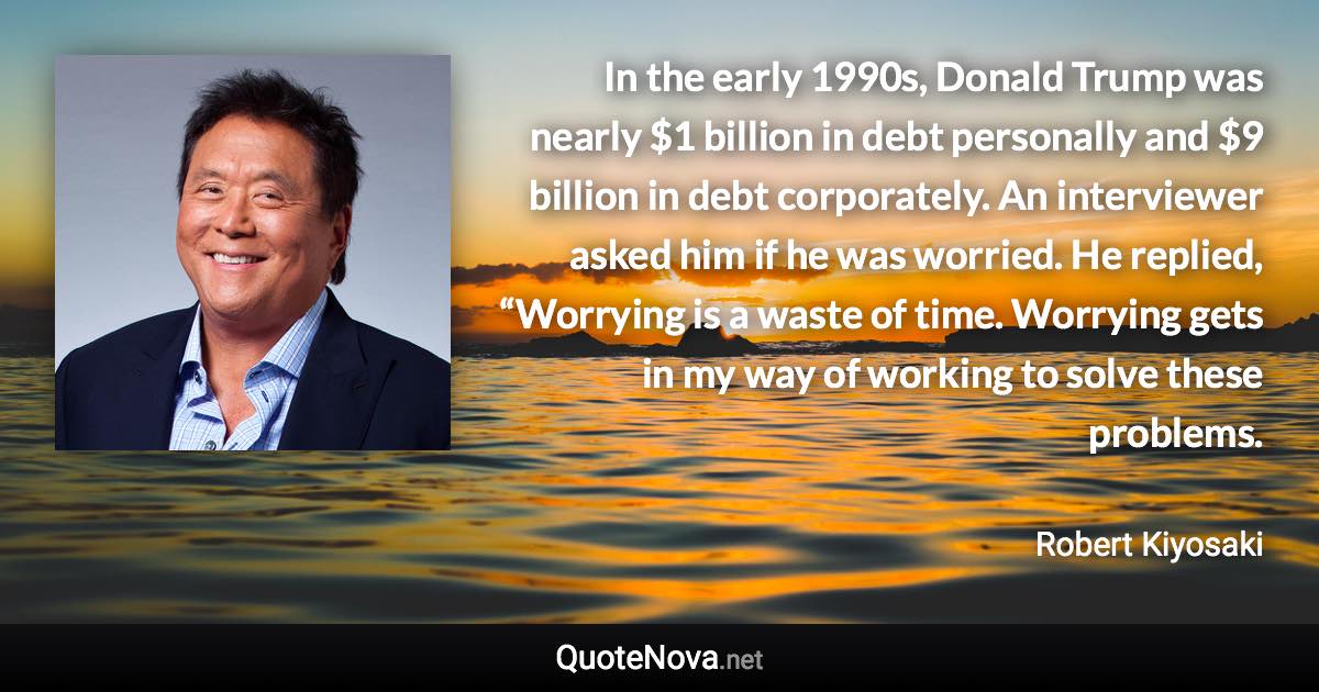 In the early 1990s, Donald Trump was nearly $1 billion in debt personally and $9 billion in debt corporately. An interviewer asked him if he was worried. He replied, “Worrying is a waste of time. Worrying gets in my way of working to solve these problems. - Robert Kiyosaki quote