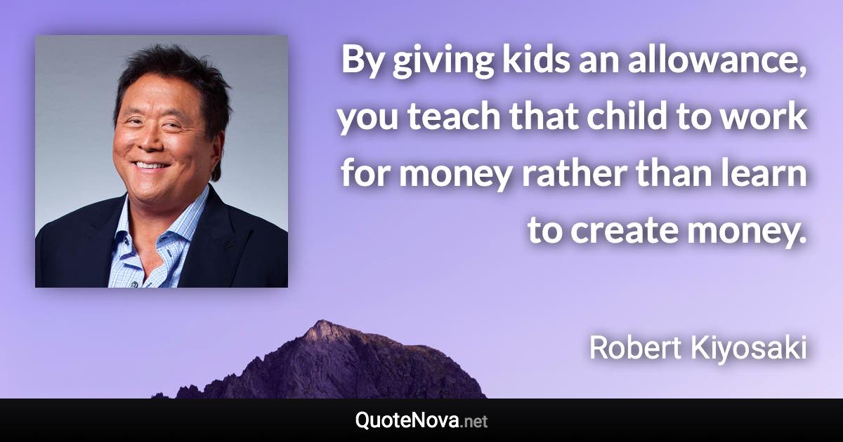 By giving kids an allowance, you teach that child to work for money rather than learn to create money. - Robert Kiyosaki quote