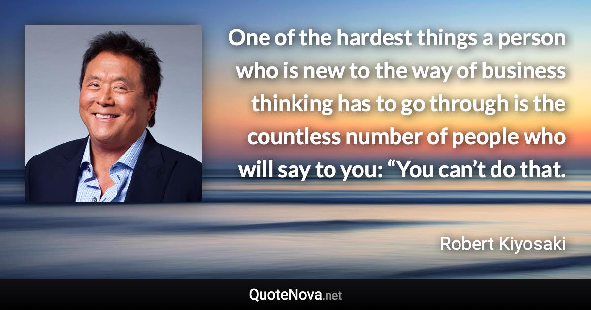 One of the hardest things a person who is new to the way of business thinking has to go through is the countless number of people who will say to you: “You can’t do that. - Robert Kiyosaki quote