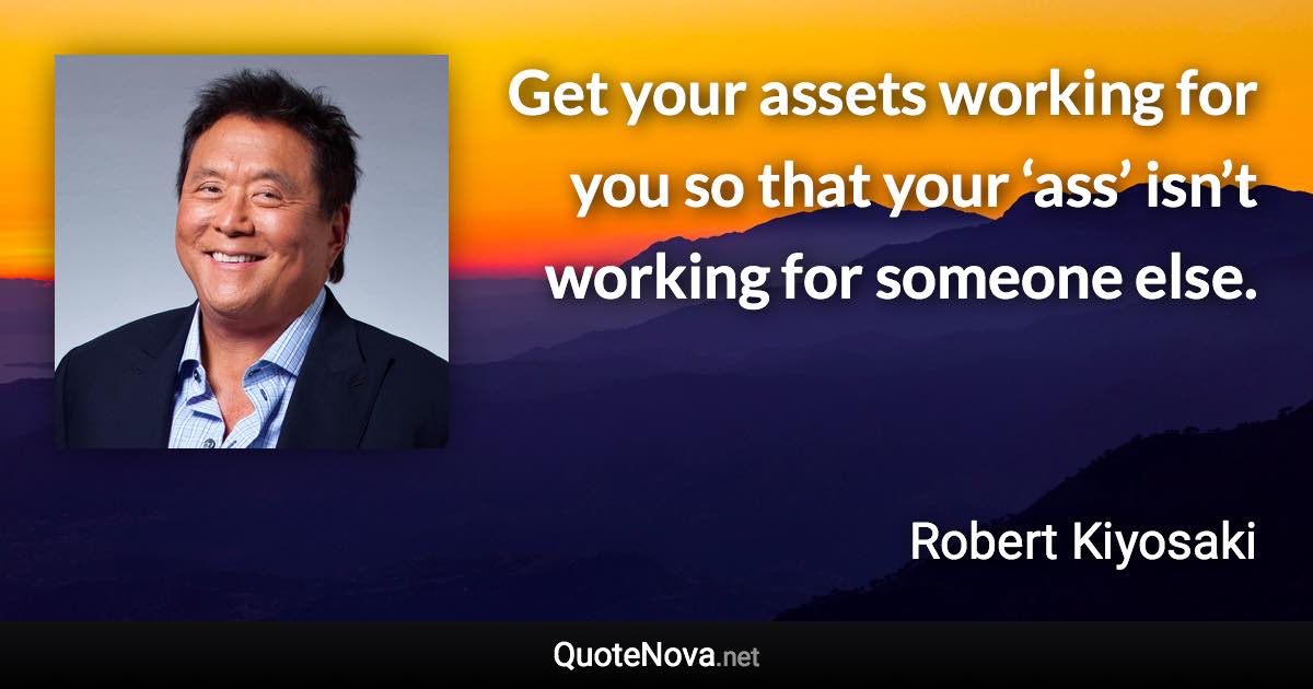 Get your assets working for you so that your ‘ass’ isn’t working for someone else. - Robert Kiyosaki quote