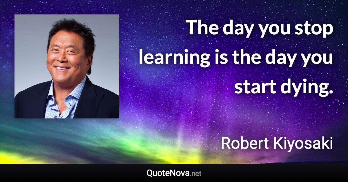 The day you stop learning is the day you start dying. - Robert Kiyosaki quote