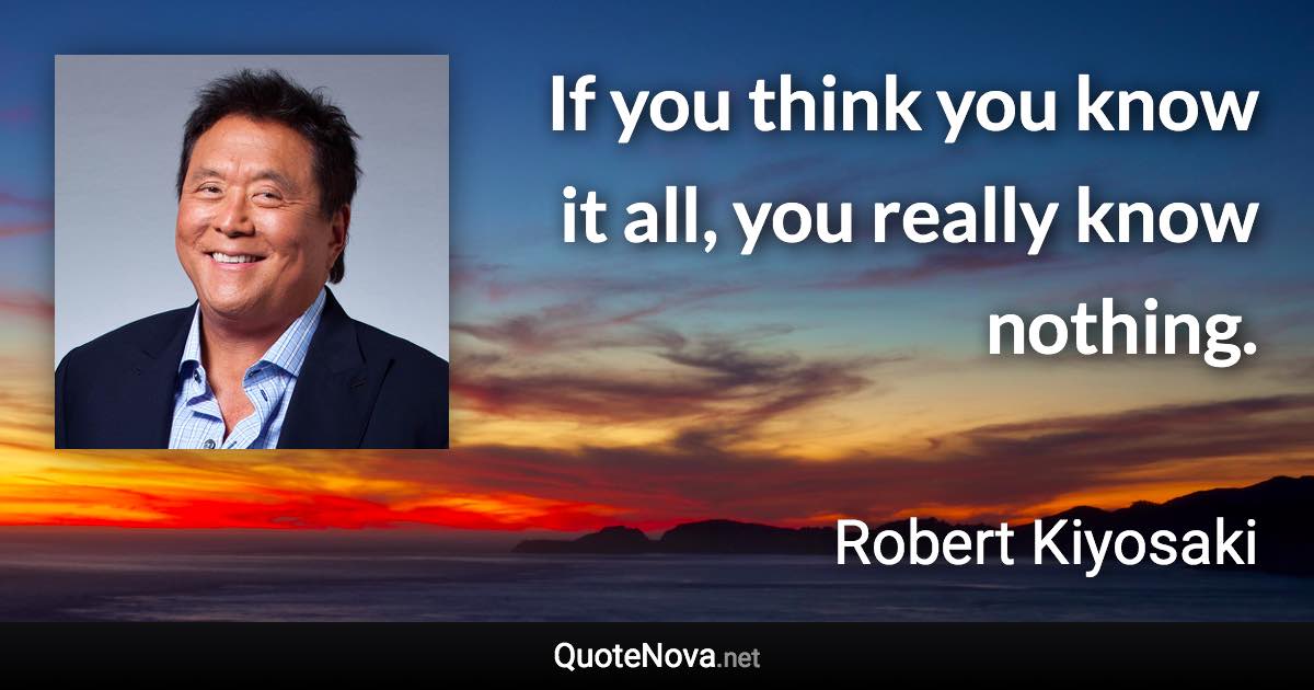 If you think you know it all, you really know nothing. - Robert Kiyosaki quote