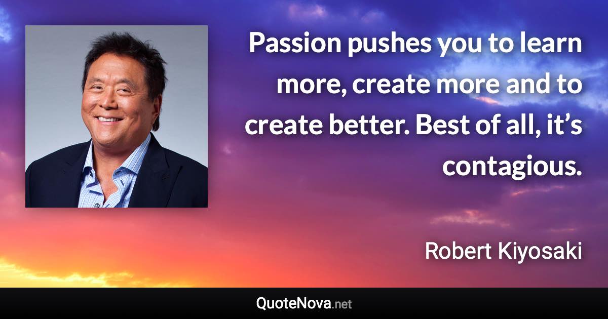 Passion pushes you to learn more, create more and to create better. Best of all, it’s contagious. - Robert Kiyosaki quote