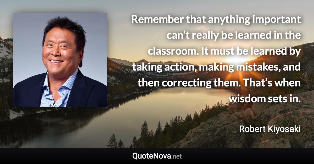 Remember that anything important can’t really be learned in the classroom. It must be learned by taking action, making mistakes, and then correcting them. That’s when wisdom sets in. - Robert Kiyosaki quote