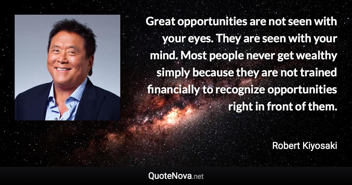 Great opportunities are not seen with your eyes. They are seen with your mind. Most people never get wealthy simply because they are not trained financially to recognize opportunities right in front of them. - Robert Kiyosaki quote