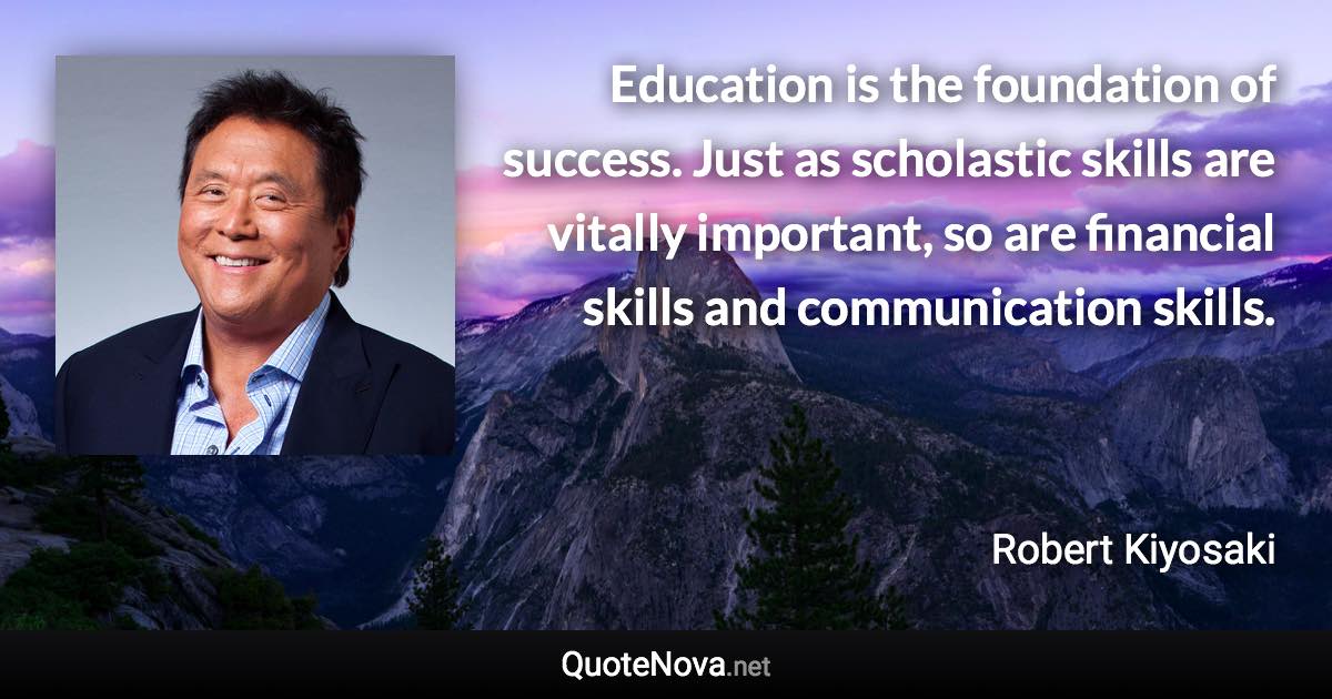 Education is the foundation of success. Just as scholastic skills are vitally important, so are financial skills and communication skills. - Robert Kiyosaki quote