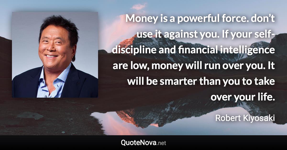 Money is a powerful force. don’t use it against you. If your self-discipline and financial intelligence are low, money will run over you. It will be smarter than you to take over your life. - Robert Kiyosaki quote