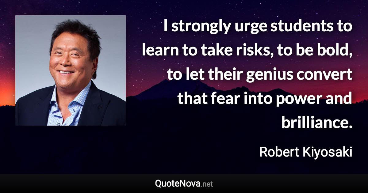 I strongly urge students to learn to take risks, to be bold, to let their genius convert that fear into power and brilliance. - Robert Kiyosaki quote