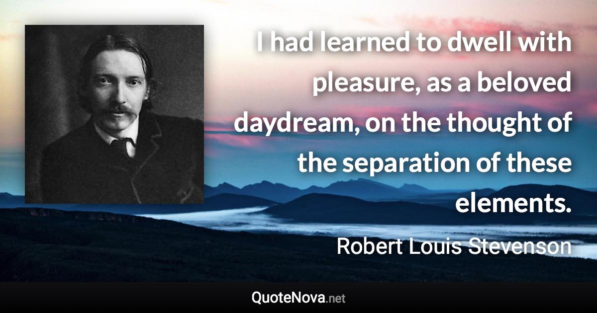 I had learned to dwell with pleasure, as a beloved daydream, on the thought of the separation of these elements. - Robert Louis Stevenson quote