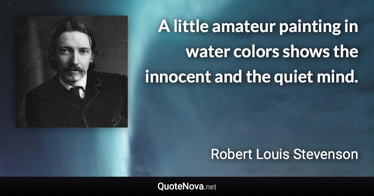 A little amateur painting in water colors shows the innocent and the quiet mind. - Robert Louis Stevenson quote