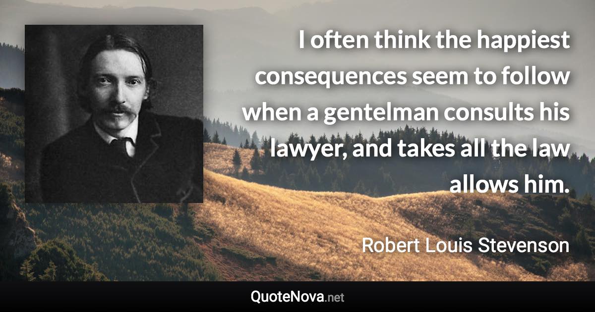 I often think the happiest consequences seem to follow when a gentelman consults his lawyer, and takes all the law allows him. - Robert Louis Stevenson quote