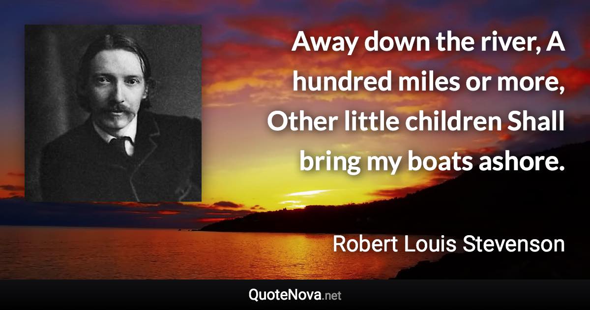 Away down the river, A hundred miles or more, Other little children Shall bring my boats ashore. - Robert Louis Stevenson quote