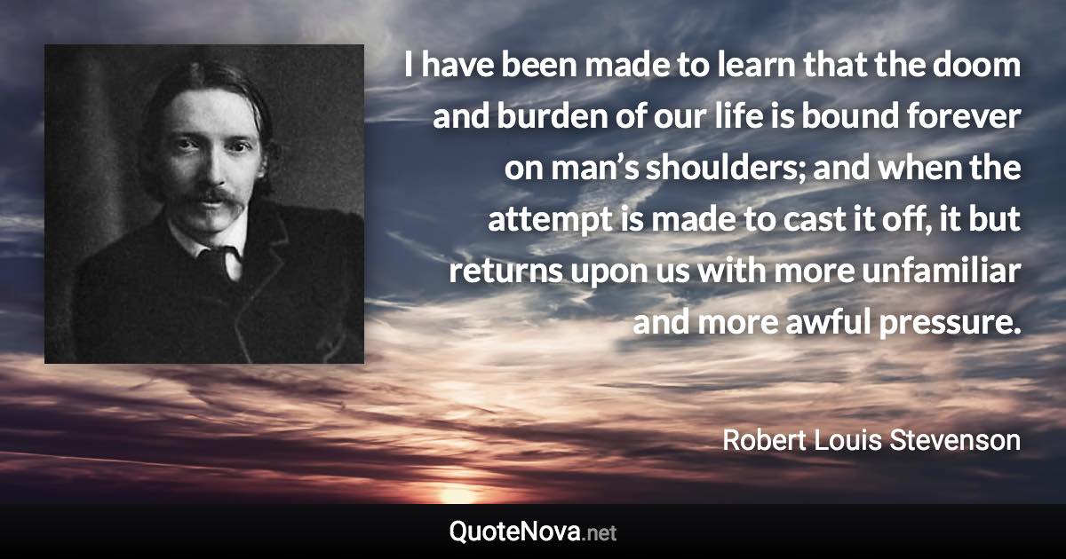 I have been made to learn that the doom and burden of our life is bound forever on man’s shoulders; and when the attempt is made to cast it off, it but returns upon us with more unfamiliar and more awful pressure. - Robert Louis Stevenson quote