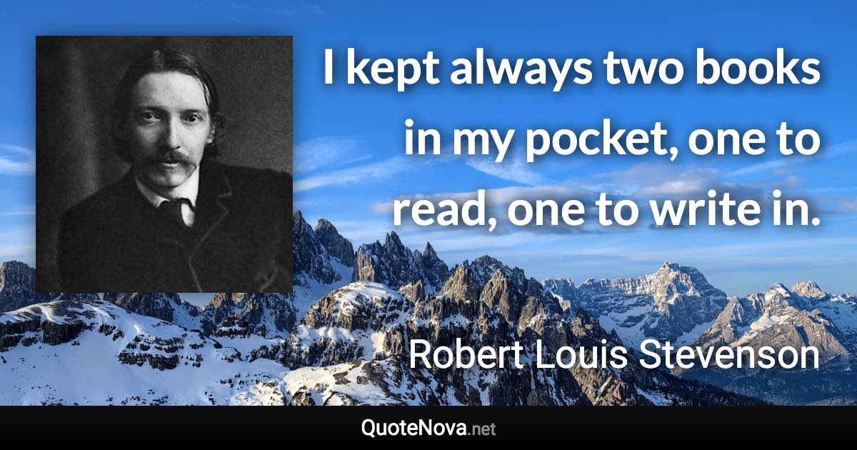 I kept always two books in my pocket, one to read, one to write in. - Robert Louis Stevenson quote