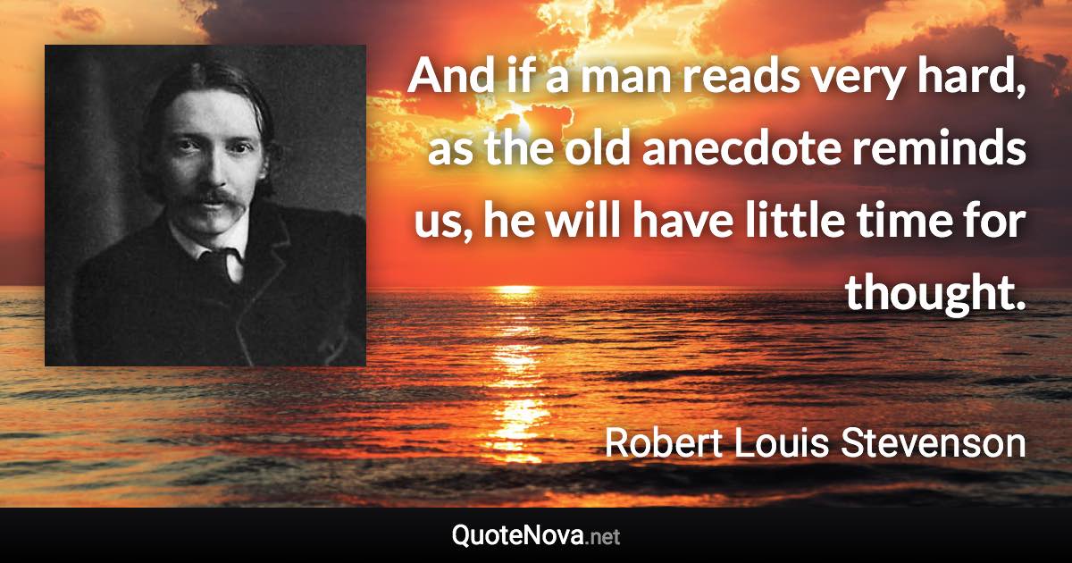 And if a man reads very hard, as the old anecdote reminds us, he will have little time for thought. - Robert Louis Stevenson quote