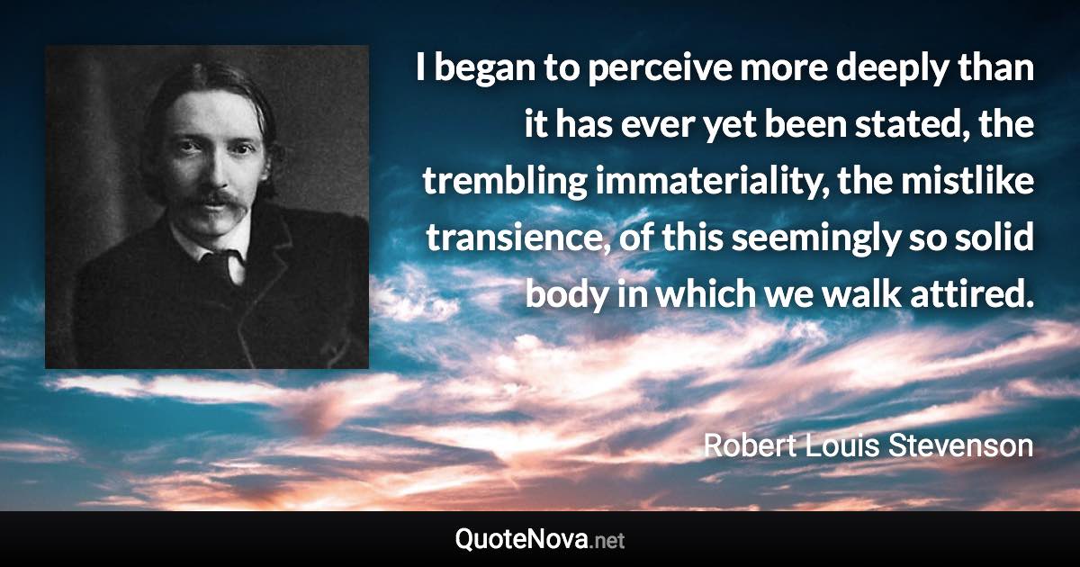 I began to perceive more deeply than it has ever yet been stated, the trembling immateriality, the mistlike transience, of this seemingly so solid body in which we walk attired. - Robert Louis Stevenson quote