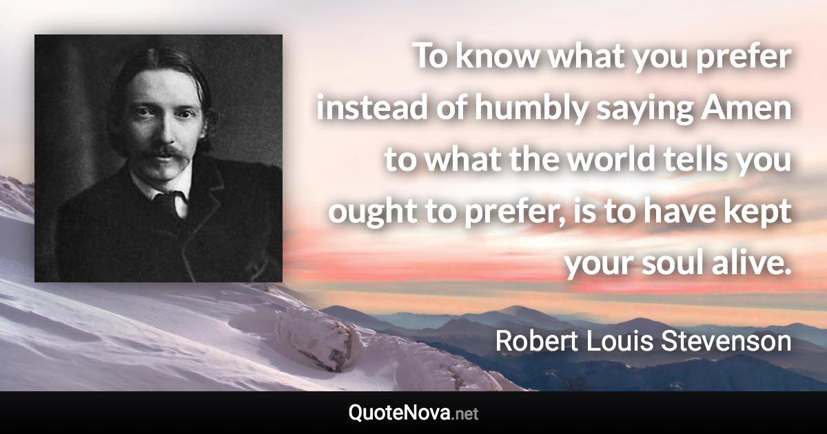 To know what you prefer instead of humbly saying Amen to what the world tells you ought to prefer, is to have kept your soul alive. - Robert Louis Stevenson quote