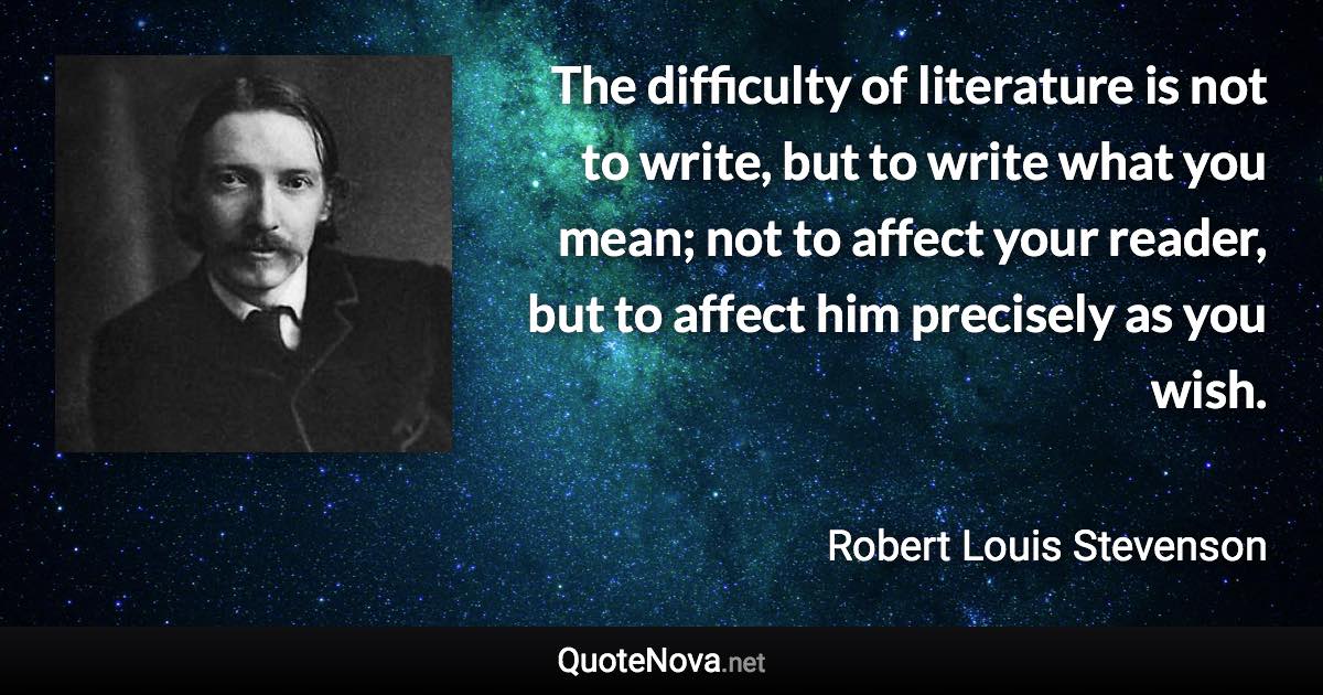 The difficulty of literature is not to write, but to write what you mean; not to affect your reader, but to affect him precisely as you wish. - Robert Louis Stevenson quote