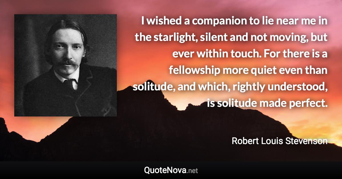 I wished a companion to lie near me in the starlight, silent and not moving, but ever within touch. For there is a fellowship more quiet even than solitude, and which, rightly understood, is solitude made perfect. - Robert Louis Stevenson quote