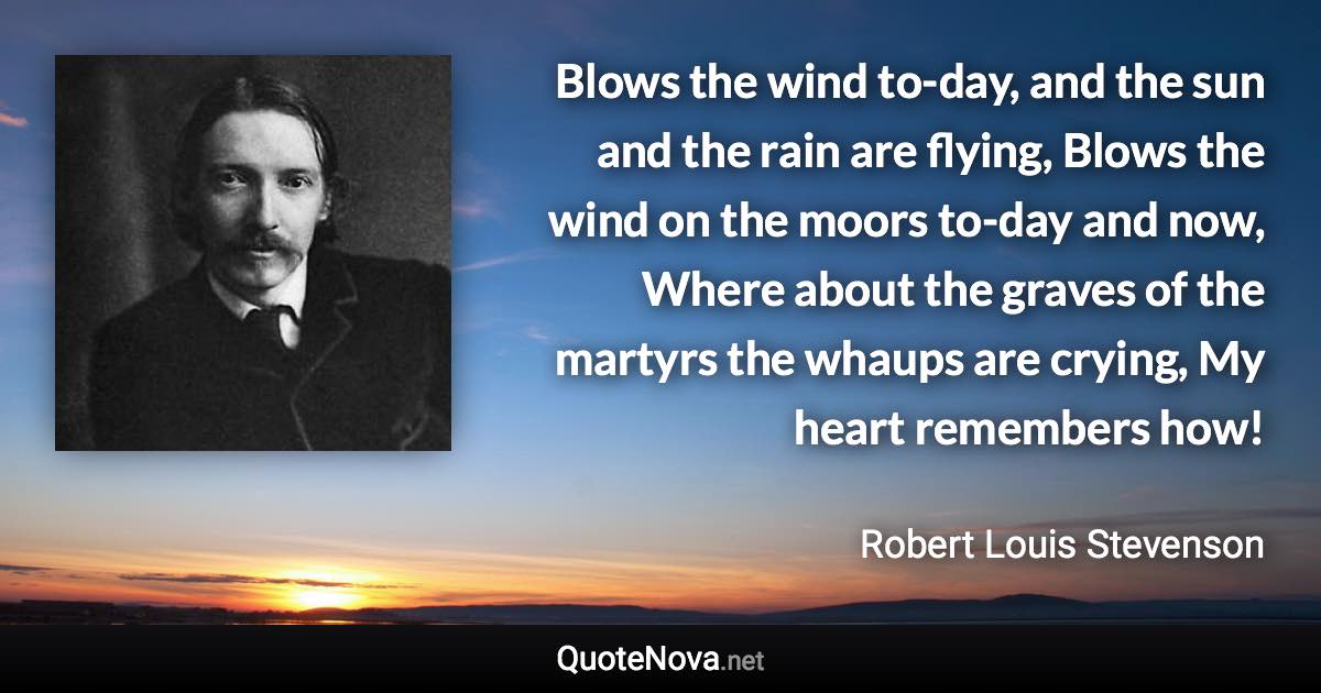 Blows the wind to-day, and the sun and the rain are flying, Blows the wind on the moors to-day and now, Where about the graves of the martyrs the whaups are crying, My heart remembers how! - Robert Louis Stevenson quote