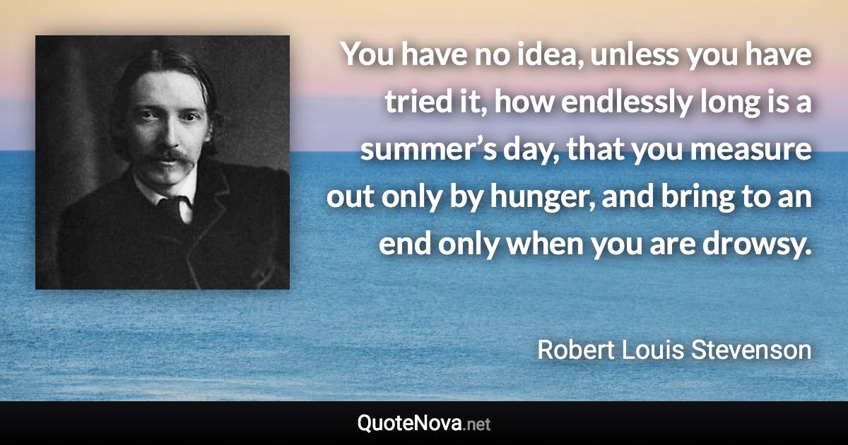 You have no idea, unless you have tried it, how endlessly long is a summer’s day, that you measure out only by hunger, and bring to an end only when you are drowsy. - Robert Louis Stevenson quote