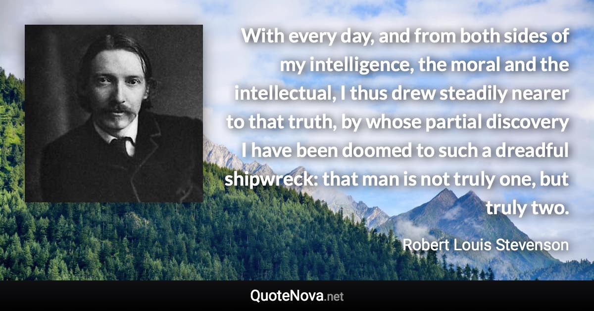 With every day, and from both sides of my intelligence, the moral and the intellectual, I thus drew steadily nearer to that truth, by whose partial discovery I have been doomed to such a dreadful shipwreck: that man is not truly one, but truly two. - Robert Louis Stevenson quote