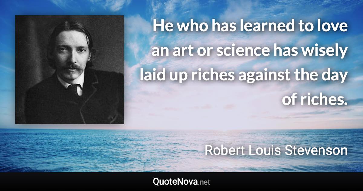 He who has learned to love an art or science has wisely laid up riches against the day of riches. - Robert Louis Stevenson quote