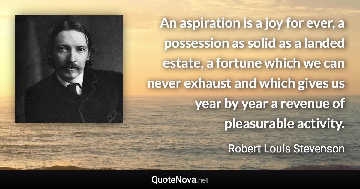 An aspiration is a joy for ever, a possession as solid as a landed estate, a fortune which we can never exhaust and which gives us year by year a revenue of pleasurable activity. - Robert Louis Stevenson quote