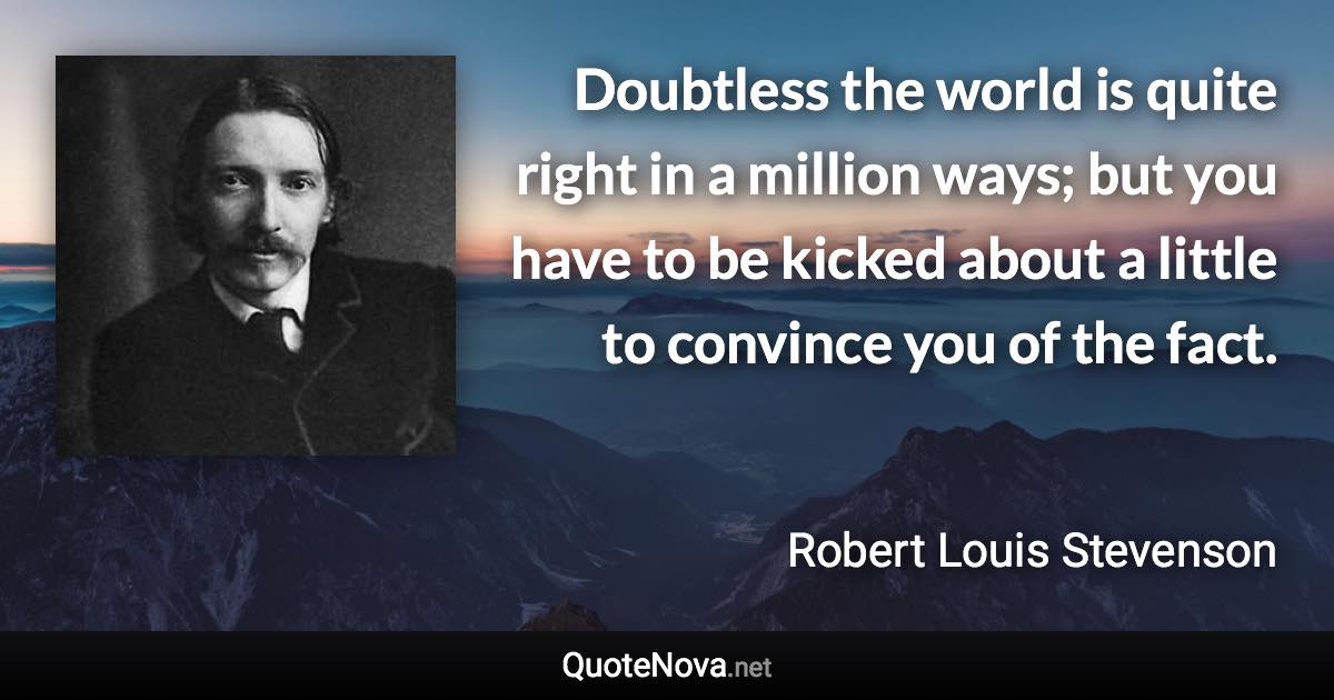 Doubtless the world is quite right in a million ways; but you have to be kicked about a little to convince you of the fact. - Robert Louis Stevenson quote